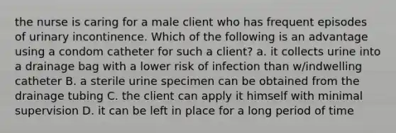 the nurse is caring for a male client who has frequent episodes of urinary incontinence. Which of the following is an advantage using a condom catheter for such a client? a. it collects urine into a drainage bag with a lower risk of infection than w/indwelling catheter B. a sterile urine specimen can be obtained from the drainage tubing C. the client can apply it himself with minimal supervision D. it can be left in place for a long period of time