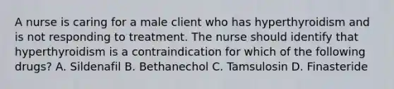 A nurse is caring for a male client who has hyperthyroidism and is not responding to treatment. The nurse should identify that hyperthyroidism is a contraindication for which of the following drugs? A. Sildenafil B. Bethanechol C. Tamsulosin D. Finasteride