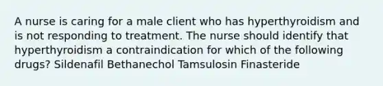 A nurse is caring for a male client who has hyperthyroidism and is not responding to treatment. The nurse should identify that hyperthyroidism a contraindication for which of the following drugs? Sildenafil Bethanechol Tamsulosin Finasteride