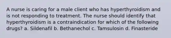 A nurse is caring for a male client who has hyperthyroidism and is not responding to treatment. The nurse should identify that hyperthyroidism is a contraindication for which of the following drugs? a. Sildenafil b. Bethanechol c. Tamsulosin d. Finasteride