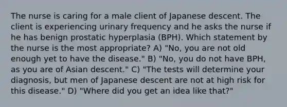 The nurse is caring for a male client of Japanese descent. The client is experiencing urinary frequency and he asks the nurse if he has benign prostatic hyperplasia (BPH). Which statement by the nurse is the most appropriate? A) "No, you are not old enough yet to have the disease." B) "No, you do not have BPH, as you are of Asian descent." C) "The tests will determine your diagnosis, but men of Japanese descent are not at high risk for this disease." D) "Where did you get an idea like that?"