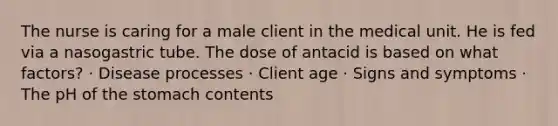 The nurse is caring for a male client in the medical unit. He is fed via a nasogastric tube. The dose of antacid is based on what factors? · Disease processes · Client age · Signs and symptoms · The pH of <a href='https://www.questionai.com/knowledge/kLccSGjkt8-the-stomach' class='anchor-knowledge'>the stomach</a> contents