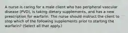 A nurse is caring for a male client who has peripheral vascular disease (PVD), is taking dietary supplements, and has a new prescription for warfarin. The nurse should instruct the client to stop which of the following supplements prior to starting the warfarin? (Select all that apply.)