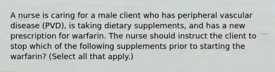 A nurse is caring for a male client who has peripheral vascular disease (PVD), is taking dietary supplements, and has a new prescription for warfarin. The nurse should instruct the client to stop which of the following supplements prior to starting the warfarin? (Select all that apply.)