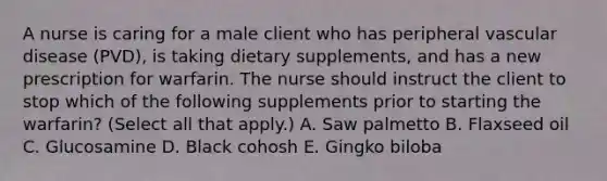 A nurse is caring for a male client who has peripheral vascular disease (PVD), is taking dietary supplements, and has a new prescription for warfarin. The nurse should instruct the client to stop which of the following supplements prior to starting the warfarin? (Select all that apply.) A. Saw palmetto B. Flaxseed oil C. Glucosamine D. Black cohosh E. Gingko biloba