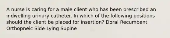 A nurse is caring for a male client who has been prescribed an indwelling urinary catheter. In which of the following positions should the client be placed for insertion? Doral Recumbent Orthopneic Side-Lying Supine