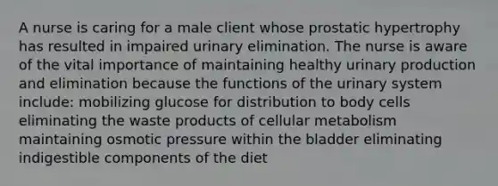 A nurse is caring for a male client whose prostatic hypertrophy has resulted in impaired urinary elimination. The nurse is aware of the vital importance of maintaining healthy urinary production and elimination because the functions of the urinary system include: mobilizing glucose for distribution to body cells eliminating the waste products of cellular metabolism maintaining osmotic pressure within the bladder eliminating indigestible components of the diet