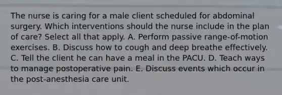 The nurse is caring for a male client scheduled for abdominal surgery. Which interventions should the nurse include in the plan of care? Select all that apply. A. Perform passive range-of-motion exercises. B. Discuss how to cough and deep breathe effectively. C. Tell the client he can have a meal in the PACU. D. Teach ways to manage postoperative pain. E. Discuss events which occur in the post-anesthesia care unit.