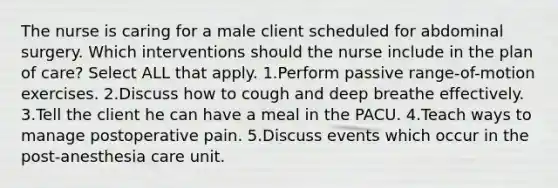 The nurse is caring for a male client scheduled for abdominal surgery. Which interventions should the nurse include in the plan of care? Select ALL that apply. 1.Perform passive range-of-motion exercises. 2.Discuss how to cough and deep breathe effectively. 3.Tell the client he can have a meal in the PACU. 4.Teach ways to manage postoperative pain. 5.Discuss events which occur in the post-anesthesia care unit.