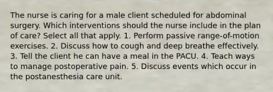 The nurse is caring for a male client scheduled for abdominal surgery. Which interventions should the nurse include in the plan of care? Select all that apply. 1. Perform passive range-of-motion exercises. 2. Discuss how to cough and deep breathe effectively. 3. Tell the client he can have a meal in the PACU. 4. Teach ways to manage postoperative pain. 5. Discuss events which occur in the postanesthesia care unit.