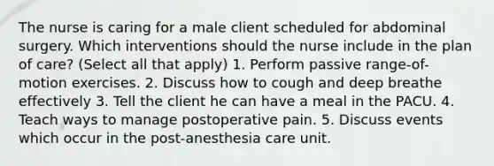 The nurse is caring for a male client scheduled for abdominal surgery. Which interventions should the nurse include in the plan of care? (Select all that apply) 1. Perform passive range-of-motion exercises. 2. Discuss how to cough and deep breathe effectively 3. Tell the client he can have a meal in the PACU. 4. Teach ways to manage postoperative pain. 5. Discuss events which occur in the post-anesthesia care unit.