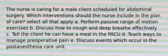 The nurse is caring for a male client scheduled for abdominal surgery. Which interventions should the nurse include in the plan of care? select all that apply a. Perform passive range of motion exercises b. Discuss how to cough and deep breathe effectively c. Tell the client he can have a meal in the PACU d. Teach ways to manage preoperative pain e. Discuss events which occur in the postanesthesia care unit.