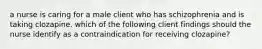 a nurse is caring for a male client who has schizophrenia and is taking clozapine. which of the following client findings should the nurse identify as a contraindication for receiving clozapine?