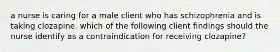 a nurse is caring for a male client who has schizophrenia and is taking clozapine. which of the following client findings should the nurse identify as a contraindication for receiving clozapine?