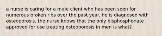 a nurse is caring for a male client who has been seen for numerous broken ribs over the past year. he is diagnosed with osteoporosis. the nurse knows that the only bisphosphonate approved for use treating osteoporosis in men is what?