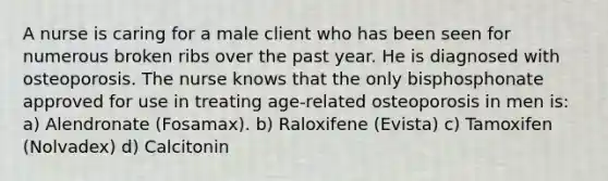 A nurse is caring for a male client who has been seen for numerous broken ribs over the past year. He is diagnosed with osteoporosis. The nurse knows that the only bisphosphonate approved for use in treating age-related osteoporosis in men is: a) Alendronate (Fosamax). b) Raloxifene (Evista) c) Tamoxifen (Nolvadex) d) Calcitonin