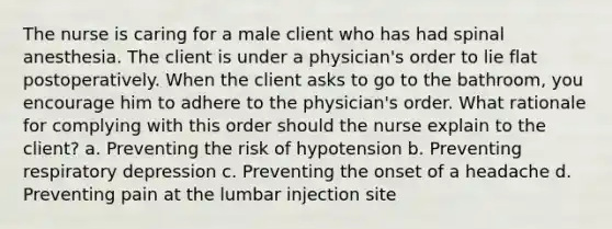 The nurse is caring for a male client who has had spinal anesthesia. The client is under a physician's order to lie flat postoperatively. When the client asks to go to the bathroom, you encourage him to adhere to the physician's order. What rationale for complying with this order should the nurse explain to the client? a. Preventing the risk of hypotension b. Preventing respiratory depression c. Preventing the onset of a headache d. Preventing pain at the lumbar injection site