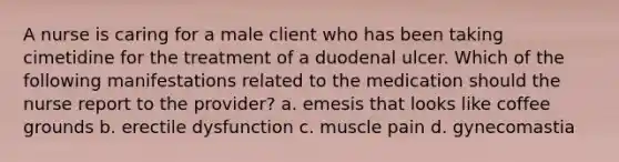 A nurse is caring for a male client who has been taking cimetidine for the treatment of a duodenal ulcer. Which of the following manifestations related to the medication should the nurse report to the provider? a. emesis that looks like coffee grounds b. erectile dysfunction c. muscle pain d. gynecomastia