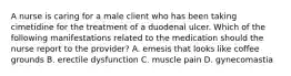 A nurse is caring for a male client who has been taking cimetidine for the treatment of a duodenal ulcer. Which of the following manifestations related to the medication should the nurse report to the provider? A. emesis that looks like coffee grounds B. erectile dysfunction C. muscle pain D. gynecomastia