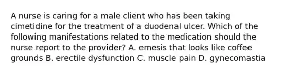 A nurse is caring for a male client who has been taking cimetidine for the treatment of a duodenal ulcer. Which of the following manifestations related to the medication should the nurse report to the provider? A. emesis that looks like coffee grounds B. erectile dysfunction C. muscle pain D. gynecomastia