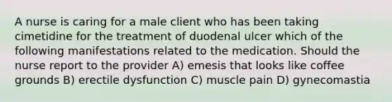 A nurse is caring for a male client who has been taking cimetidine for the treatment of duodenal ulcer which of the following manifestations related to the medication. Should the nurse report to the provider A) emesis that looks like coffee grounds B) erectile dysfunction C) muscle pain D) gynecomastia