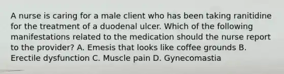 A nurse is caring for a male client who has been taking ranitidine for the treatment of a duodenal ulcer. Which of the following manifestations related to the medication should the nurse report to the provider? A. Emesis that looks like coffee grounds B. Erectile dysfunction C. Muscle pain D. Gynecomastia