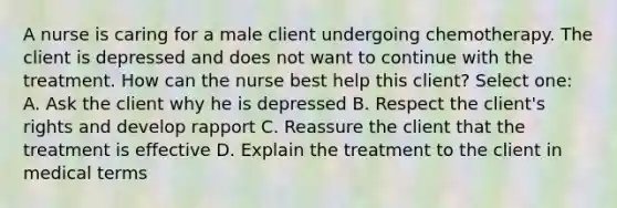 A nurse is caring for a male client undergoing chemotherapy. The client is depressed and does not want to continue with the treatment. How can the nurse best help this client? Select one: A. Ask the client why he is depressed B. Respect the client's rights and develop rapport C. Reassure the client that the treatment is effective D. Explain the treatment to the client in medical terms