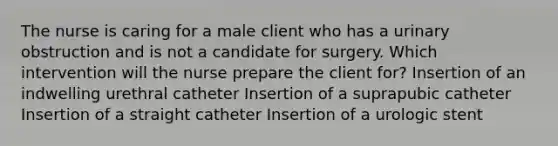 The nurse is caring for a male client who has a urinary obstruction and is not a candidate for surgery. Which intervention will the nurse prepare the client for? Insertion of an indwelling urethral catheter Insertion of a suprapubic catheter Insertion of a straight catheter Insertion of a urologic stent