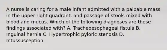 A nurse is caring for a male infant admitted with a palpable mass in the upper right quadrant, and passage of stools mixed with blood and mucus. Which of the following diagnoses are these findings associated with? A. Tracheoesophageal fistula B. Inguinal hernia C. Hypertrophic pyloric stenosis D. Intussusception