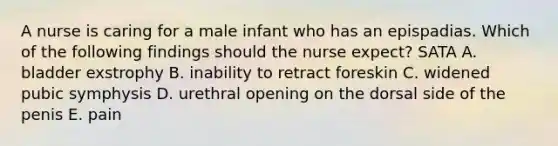 A nurse is caring for a male infant who has an epispadias. Which of the following findings should the nurse expect? SATA A. bladder exstrophy B. inability to retract foreskin C. widened pubic symphysis D. urethral opening on the dorsal side of the penis E. pain