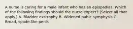 A nurse is caring for a male infant who has an epispadias. Which of the following findings should the nurse expect? (Select all that apply.) A. Bladder exstrophy B. Widened pubic symphysis C. Broad, spade-like penis