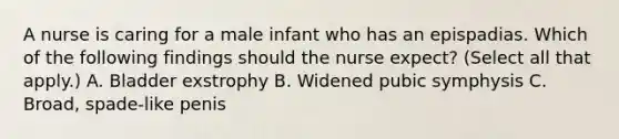 A nurse is caring for a male infant who has an epispadias. Which of the following findings should the nurse expect? (Select all that apply.) A. Bladder exstrophy B. Widened pubic symphysis C. Broad, spade-like penis