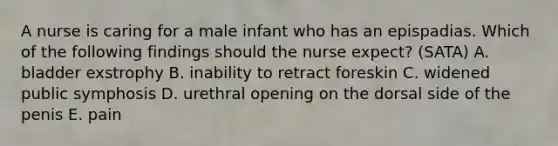 A nurse is caring for a male infant who has an epispadias. Which of the following findings should the nurse expect? (SATA) A. bladder exstrophy B. inability to retract foreskin C. widened public symphosis D. urethral opening on the dorsal side of the penis E. pain