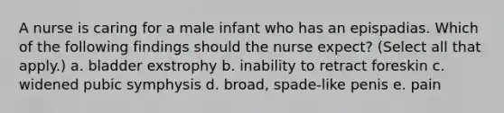 A nurse is caring for a male infant who has an epispadias. Which of the following findings should the nurse expect? (Select all that apply.) a. bladder exstrophy b. inability to retract foreskin c. widened pubic symphysis d. broad, spade-like penis e. pain