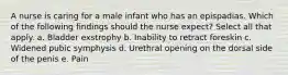 A nurse is caring for a male infant who has an epispadias. Which of the following findings should the nurse expect? Select all that apply. a. Bladder exstrophy b. Inability to retract foreskin c. Widened pubic symphysis d. Urethral opening on the dorsal side of the penis e. Pain