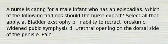 A nurse is caring for a male infant who has an epispadias. Which of the following findings should the nurse expect? Select all that apply. a. Bladder exstrophy b. Inability to retract foreskin c. Widened pubic symphysis d. Urethral opening on the dorsal side of the penis e. Pain