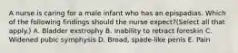 A nurse is caring for a male infant who has an epispadias. Which of the following findings should the nurse expect?(Select all that apply.) A. Bladder exstrophy B. Inability to retract foreskin C. Widened pubic symphysis D. Broad, spade-like penis E. Pain