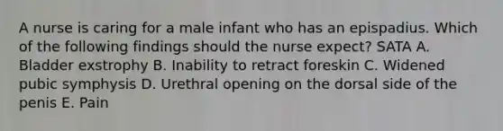 A nurse is caring for a male infant who has an epispadius. Which of the following findings should the nurse expect? SATA A. Bladder exstrophy B. Inability to retract foreskin C. Widened pubic symphysis D. Urethral opening on the dorsal side of the penis E. Pain