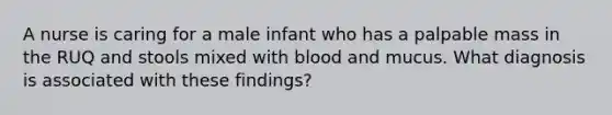 A nurse is caring for a male infant who has a palpable mass in the RUQ and stools mixed with blood and mucus. What diagnosis is associated with these findings?