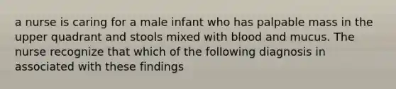 a nurse is caring for a male infant who has palpable mass in the upper quadrant and stools mixed with blood and mucus. The nurse recognize that which of the following diagnosis in associated with these findings