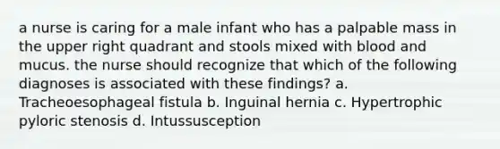 a nurse is caring for a male infant who has a palpable mass in the upper right quadrant and stools mixed with blood and mucus. the nurse should recognize that which of the following diagnoses is associated with these findings? a. Tracheoesophageal fistula b. Inguinal hernia c. Hypertrophic pyloric stenosis d. Intussusception