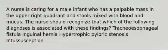 A nurse is caring for a male infant who has a palpable mass in the upper right quadrant and stools mixed with blood and mucus. The nurse should recognize that which of the following diagnoses is associated with these findings? Tracheoesophageal fistula Inguinal hernia Hypertrophic pyloric stenosis Intussusception