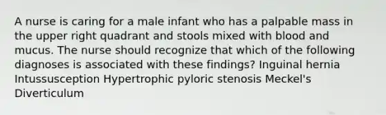 A nurse is caring for a male infant who has a palpable mass in the upper right quadrant and stools mixed with blood and mucus. The nurse should recognize that which of the following diagnoses is associated with these findings? Inguinal hernia Intussusception Hypertrophic pyloric stenosis Meckel's Diverticulum