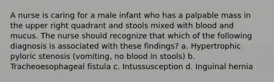 A nurse is caring for a male infant who has a palpable mass in the upper right quadrant and stools mixed with blood and mucus. The nurse should recognize that which of the following diagnosis is associated with these findings? a. Hypertrophic pyloric stenosis (vomiting, no blood in stools) b. Tracheoesophageal fistula c. Intussusception d. Inguinal hernia