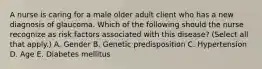 A nurse is caring for a male older adult client who has a new diagnosis of glaucoma. Which of the following should the nurse recognize as risk factors associated with this disease? (Select all that apply.) A. Gender B. Genetic predisposition C. Hypertension D. Age E. Diabetes mellitus