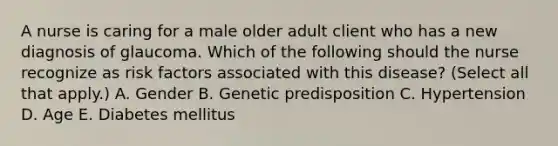 A nurse is caring for a male older adult client who has a new diagnosis of glaucoma. Which of the following should the nurse recognize as risk factors associated with this disease? (Select all that apply.) A. Gender B. Genetic predisposition C. Hypertension D. Age E. Diabetes mellitus