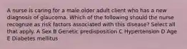 A nurse is caring for a male older adult client who has a new diagnosis of glaucoma. Which of the following should the nurse recognize as risk factors associated with this disease? Select all that apply. A Sex B Genetic predisposition C Hypertension D Age E Diabetes mellitus