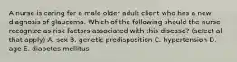 A nurse is caring for a male older adult client who has a new diagnosis of glaucoma. Which of the following should the nurse recognize as risk factors associated with this disease? (select all that apply) A. sex B. genetic predisposition C. hypertension D. age E. diabetes mellitus