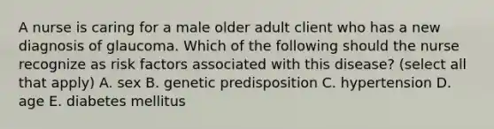 A nurse is caring for a male older adult client who has a new diagnosis of glaucoma. Which of the following should the nurse recognize as risk factors associated with this disease? (select all that apply) A. sex B. genetic predisposition C. hypertension D. age E. diabetes mellitus