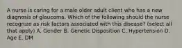 A nurse is caring for a male older adult client who has a new diagnosis of glaucoma. Which of the following should the nurse recognize as risk factors associated with this disease? (select all that apply) A. Gender B. Genetic Disposition C. Hypertension D. Age E. DM